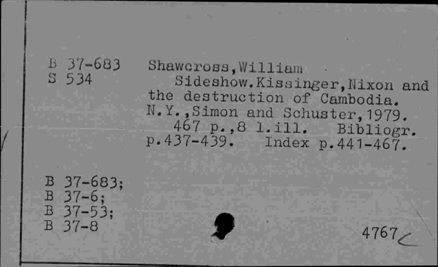 ﻿B 37-683 Shawcross,William
3 534	Sideshow.Kissinger,Nixon and
the destruction of Cambodia. N.Y. »Simon and Schuster, 1979.
467 p.,8 l.ill. Bibliogr. p.437-439. Index p.441-467.
B 37-683;
B 37-6;
B 37-53;
B 37-8
9
4767